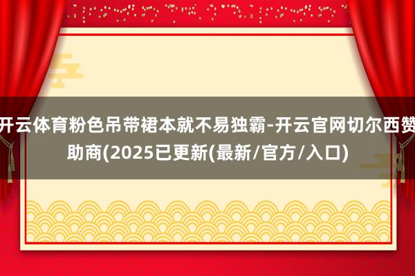 开云体育粉色吊带裙本就不易独霸-开云官网切尔西赞助商(2025已更新(最新/官方/入口)