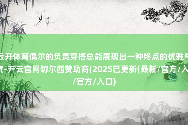 云开体育偶尔的负责穿搭总能展现出一种终点的优雅与贵气-开云官网切尔西赞助商(2025已更新(最新/官方/入口)