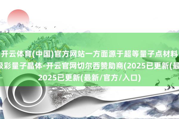 开云体育(中国)官方网站一方面源于超等量子点材料升级为高浓度极彩量子晶体-开云官网切尔西赞助商(2025已更新(最新/官方/入口)
