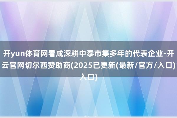 开yun体育网看成深耕中泰市集多年的代表企业-开云官网切尔西赞助商(2025已更新(最新/官方/入口)