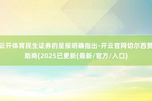 云开体育民生证券的呈报明确指出-开云官网切尔西赞助商(2025已更新(最新/官方/入口)