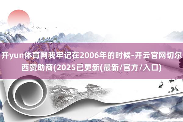 开yun体育网我牢记在2006年的时候-开云官网切尔西赞助商(2025已更新(最新/官方/入口)
