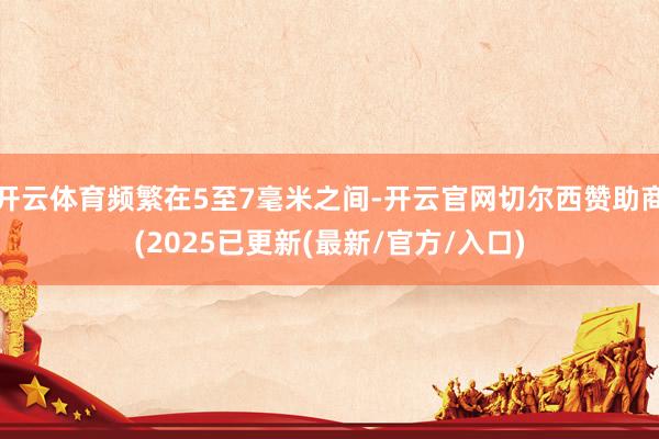 开云体育频繁在5至7毫米之间-开云官网切尔西赞助商(2025已更新(最新/官方/入口)