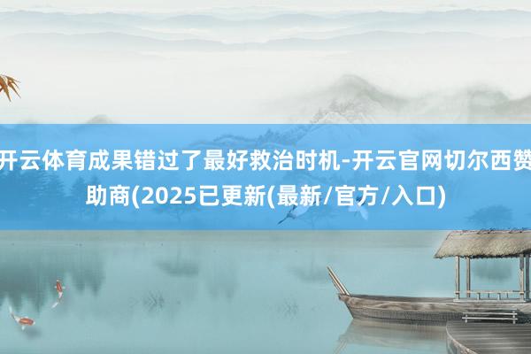 开云体育成果错过了最好救治时机-开云官网切尔西赞助商(2025已更新(最新/官方/入口)