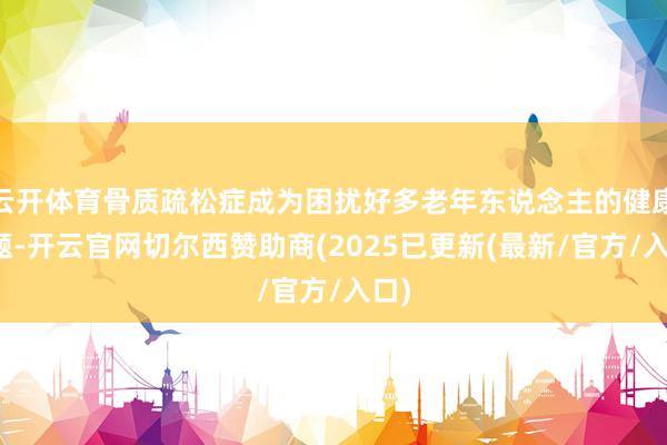 云开体育骨质疏松症成为困扰好多老年东说念主的健康问题-开云官网切尔西赞助商(2025已更新(最新/官方/入口)