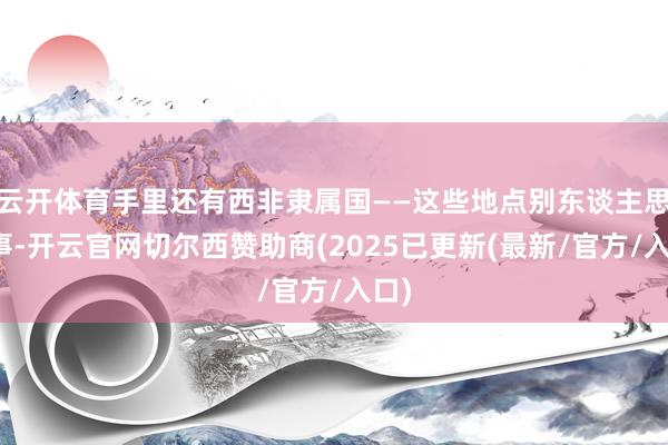 云开体育手里还有西非隶属国——这些地点别东谈主思办事-开云官网切尔西赞助商(2025已更新(最新/官方/入口)