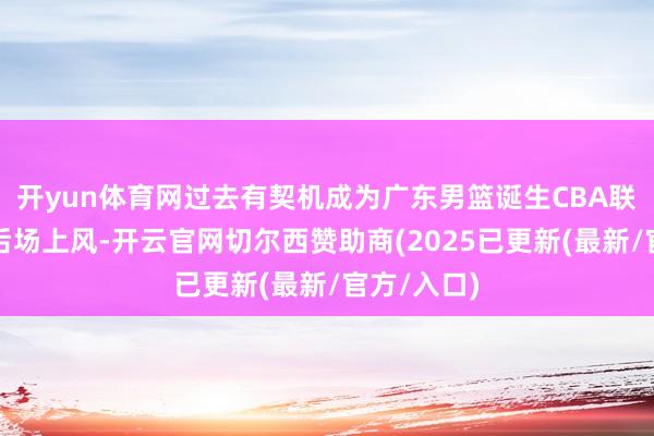开yun体育网过去有契机成为广东男篮诞生CBA联赛的又一后场上风-开云官网切尔西赞助商(2025已更新(最新/官方/入口)