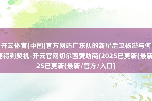 开云体育(中国)官方网站广东队的新星后卫杨溢与何文炜偶而省略得到契机-开云官网切尔西赞助商(2025已更新(最新/官方/入口)