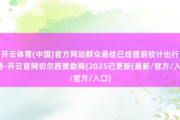 开云体育(中国)官方网站群众最佳已经提前狡计出行道路-开云官网切尔西赞助商(2025已更新(最新/官方/入口)